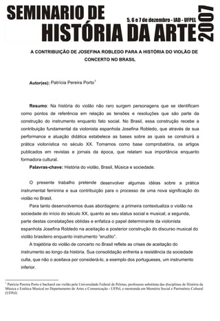 A CONTRIBUIÇÃO DE JOSEFINA ROBLEDO PARA A HISTÓRIA DO VIOLÃO DE
CONCERTO NO BRASIL
Autor(es): Patrícia Pereira PortoF
1
Resumo: Na história do violão não raro surgem personagens que se identificam
como pontos de referência em relação as tensões e resoluções que são parte da
construção do instrumento enquanto fato social. No Brasil, essa construção recebe a
contribuição fundamental da violonista espanhola Josefina Robledo, que através de sua
performance e atuação didática estabelece as bases sobre as quais se construirá a
prática violonística no século XX. Tomamos como base comprobatória, os artigos
publicados em revistas e jornais da época, que relatam sua importância enquanto
formadora cultural.
Palavras-chave: História do violão, Brasil, Música e sociedade.
O presente trabalho pretende desenvolver algumas idéias sobre a prática
instrumental feminina e sua contribuição para o processo de uma nova significação do
violão no Brasil.
Para tanto desenvolvemos duas abordagens: a primeira contextualiza o violão na
sociedade do início do século XX, quanto ao seu status social e musical; a segunda,
parte destas constatações obtidas e enfatiza o papel determinante da violonista
espanhola Josefina Robledo na aceitação e posterior construção do discurso musical do
violão brasileiro enquanto instrumento “erudito”.
A trajetória do violão de concerto no Brasil reflete as crises de aceitação do
instrumento ao longo da história. Sua consolidação enfrenta a resistência da sociedade
culta, que não o aceitava por considerá-lo, a exemplo dos portugueses, um instrumento
inferior.
                                                            
1
Patrícia Pereira Porto é bacharel em violão pela Universidade Federal de Pelotas, professora substituta das disciplinas de História da
Música e Estética Musical no Departamento de Artes e Comunicação - UFPel, e mestranda em Memória Social e Patrimônio Cultural
(UFPel)
 