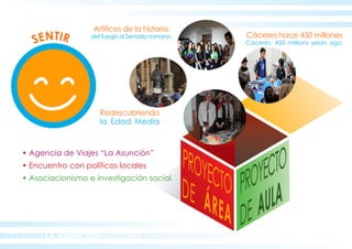 COLEGIO LA ASUNCION CÁCERES
SENTIR
PROYECTO
DE AULA
PROYECTODE ÁREA
Cáceres hace 450 millones
Cáceres, 450 millions years ago.
Artífices de la historia:
del fuego al Senado romano.
Redescubriendo
la Edad Media
• Agencia de Viajes “La Asunción”
• Encuentro con políticos locales
• Asociacionismo e investigación social.
 