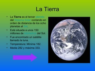 La Tierra La Tierra es el tercer planeta del Sistema Solar contando en orden de distancia de los ocho planetas al Sol . Está situada a unos 150 millones de kilómetros del Sol. Fue encontrado un satélite llamado la luna. Temperatura: Mínima 182. Media 282 y máxima 333.