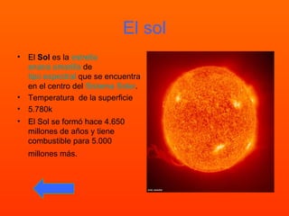 El sol El Sol es la estrella enana amarilla de tipo espectral que se encuentra en el centro del Sistema Solar . Temperatura de la superficie 5.780k El Sol se formó hace 4.650 millones de años y tiene combustible para 5.000 millones más.