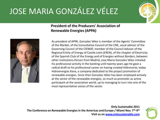 JOSE MARIA GONZÁLEZ VÉLEZ President of the Producers' Association of Renewable Energies (APPA) As president of APPA, Gonzalez Vélez is member of the Agents' Committee of the Market, of the Consultative Council of the CNE, vocal adviser of the Governing Council of the CIEMAT, member of the Council Adviser of the Regional Entity of Energy of Castile León (EREN), of the chapter of Electricity of the Spanish Club of the Energy and of Energies without Borders, between other institutions.Personfrom Madrid, Jose Maria Gonzalez Vélez initiated his professional activity in the banking until twenty years ago he gave a radical draft to his professional career on having created Hidronorte, today HidroenergíasXana, a company dedicated to the project promotion of renewable energies. Since then Gonzalez Vélez has been employed actively at the sector of the renewable energies, so much as promoter as active participant at the associative world, up to managing to turn into one of the most representative voices of the sector. Only Sustainable 2011   The Conference on Renewable Energies in the Americas and Europe / Miami Nov. 7th-9th Visit us on www.onlysustainable.com 