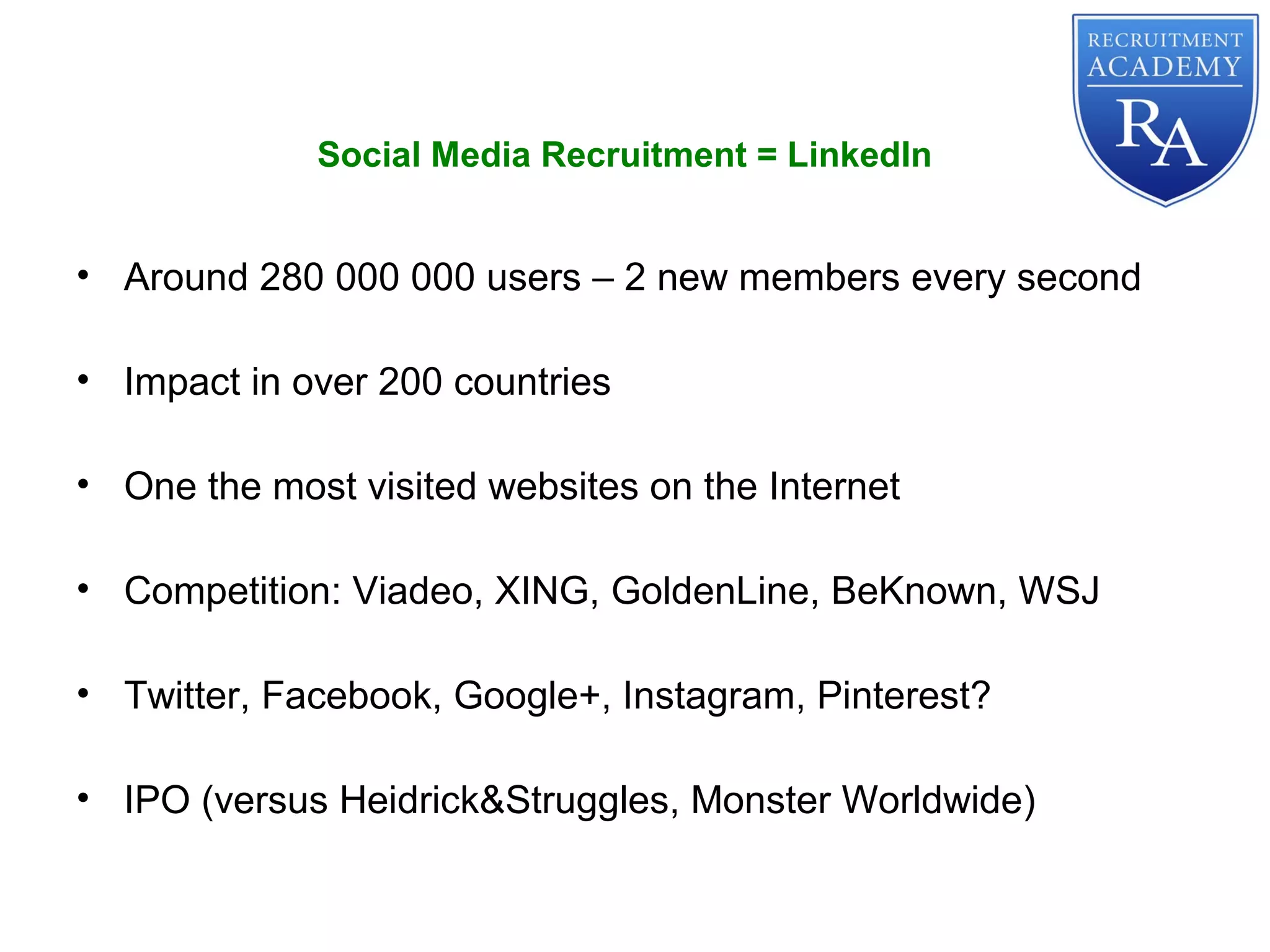 • Around 280 000 000 users – 2 new members every second
• Impact in over 200 countries
• One the most visited websites on the Internet
• Competition: Viadeo, XING, GoldenLine, BeKnown, WSJ
• Twitter, Facebook, Google+, Instagram, Pinterest?
• IPO (versus Heidrick&Struggles, Monster Worldwide)
Social Media Recruitment = LinkedIn
 