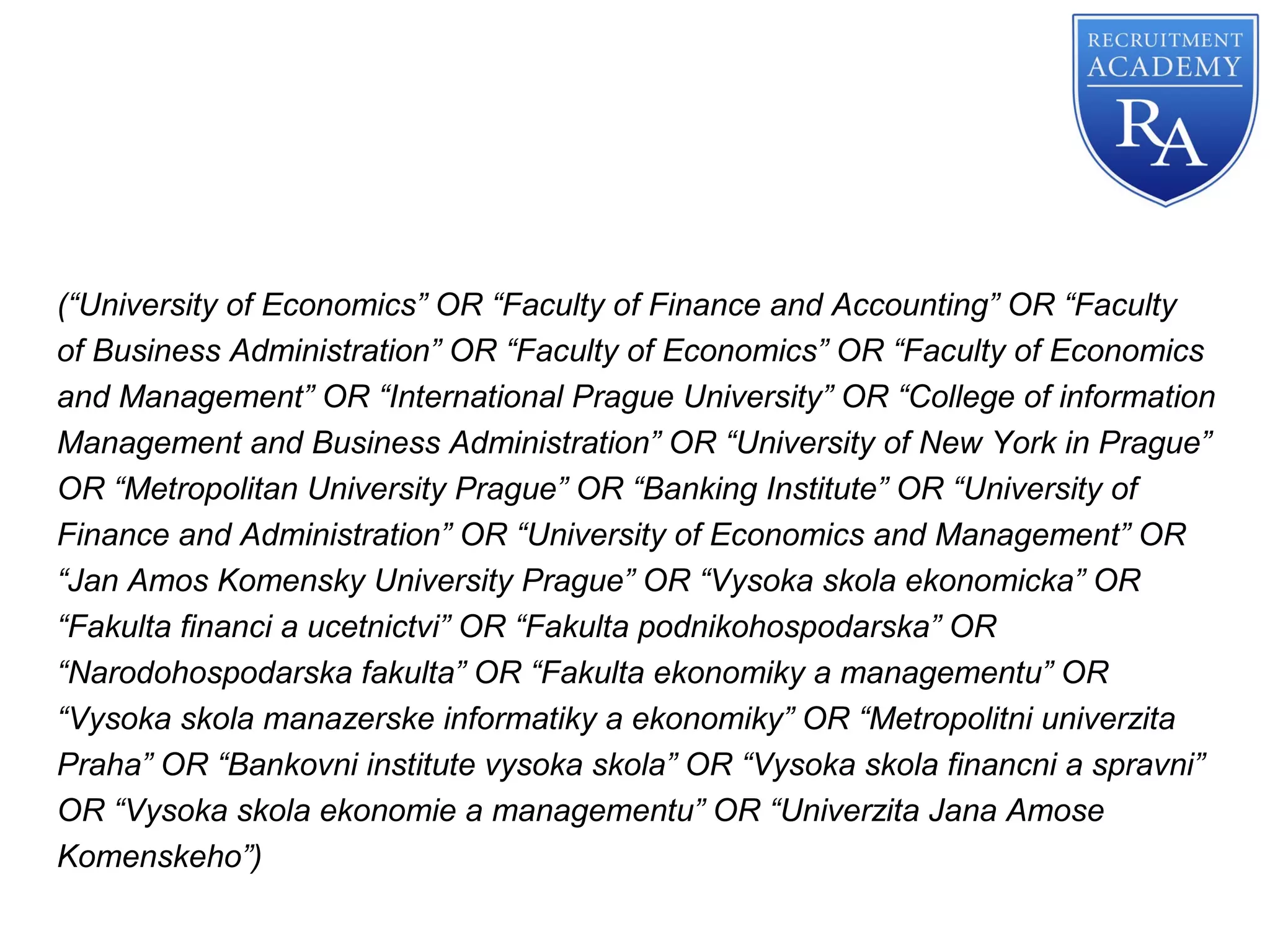 (“University of Economics” OR “Faculty of Finance and Accounting” OR “Faculty
of Business Administration” OR “Faculty of Economics” OR “Faculty of Economics
and Management” OR “International Prague University” OR “College of information
Management and Business Administration” OR “University of New York in Prague”
OR “Metropolitan University Prague” OR “Banking Institute” OR “University of
Finance and Administration” OR “University of Economics and Management” OR
“Jan Amos Komensky University Prague” OR “Vysoka skola ekonomicka” OR
“Fakulta financi a ucetnictvi” OR “Fakulta podnikohospodarska” OR
“Narodohospodarska fakulta” OR “Fakulta ekonomiky a managementu” OR
“Vysoka skola manazerske informatiky a ekonomiky” OR “Metropolitni univerzita
Praha” OR “Bankovni institute vysoka skola” OR “Vysoka skola financni a spravni”
OR “Vysoka skola ekonomie a managementu” OR “Univerzita Jana Amose
Komenskeho”)
 