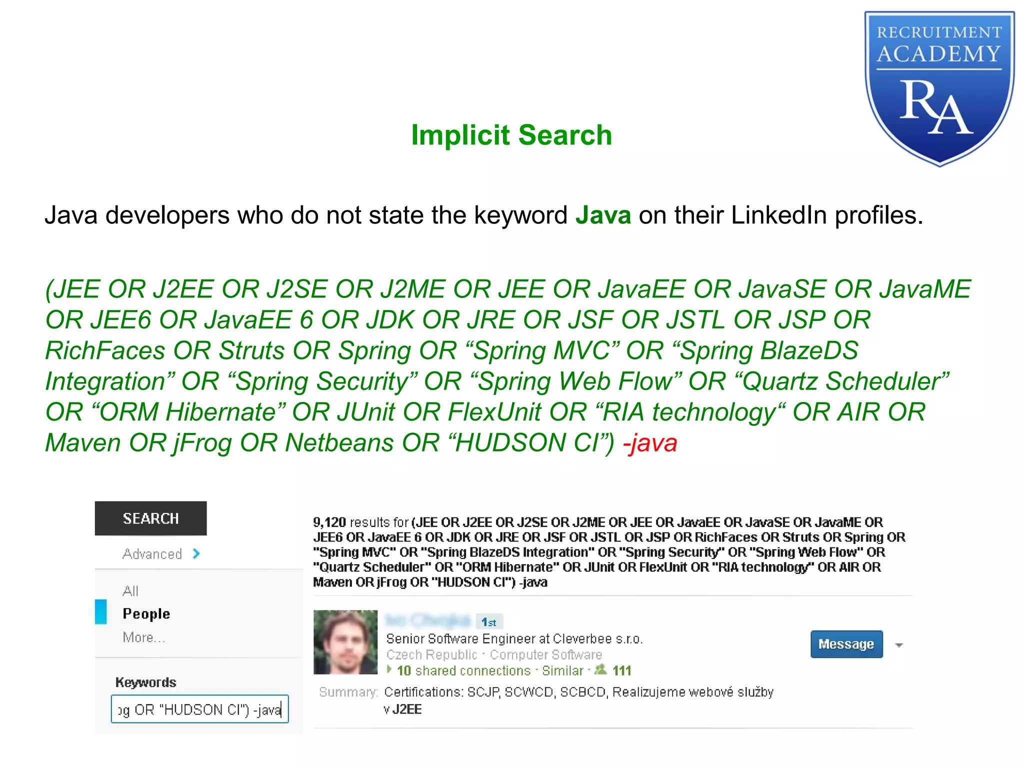 Implicit Search
Java developers who do not state the keyword Java on their LinkedIn profiles.
(JEE OR J2EE OR J2SE OR J2ME OR JEE OR JavaEE OR JavaSE OR JavaME
OR JEE6 OR JavaEE 6 OR JDK OR JRE OR JSF OR JSTL OR JSP OR
RichFaces OR Struts OR Spring OR “Spring MVC” OR “Spring BlazeDS
Integration” OR “Spring Security” OR “Spring Web Flow” OR “Quartz Scheduler”
OR “ORM Hibernate” OR JUnit OR FlexUnit OR “RIA technology“ OR AIR OR
Maven OR jFrog OR Netbeans OR “HUDSON CI”) -java
 