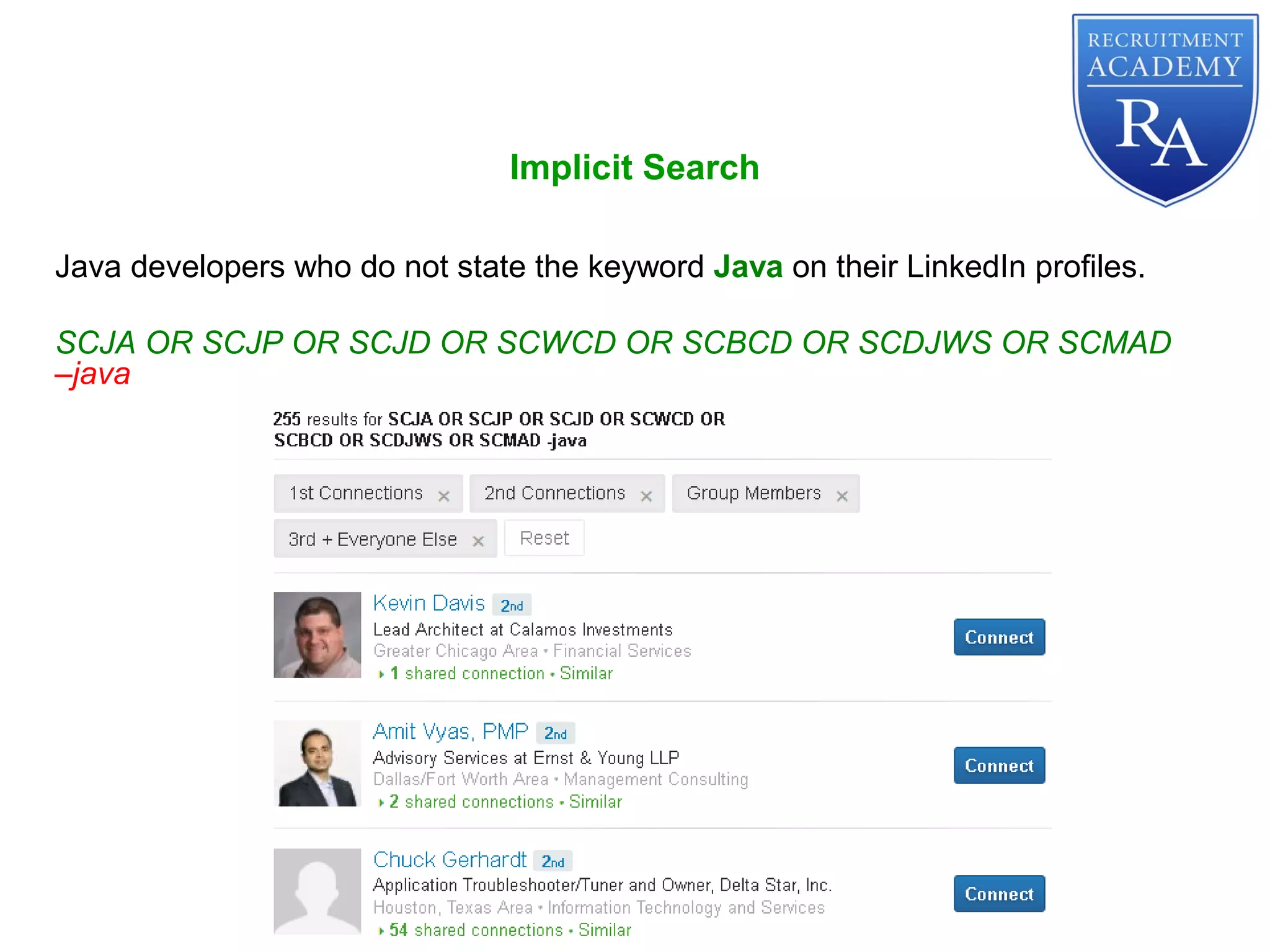 Implicit Search
Java developers who do not state the keyword Java on their LinkedIn profiles.
SCJA OR SCJP OR SCJD OR SCWCD OR SCBCD OR SCDJWS OR SCMAD
–java
 