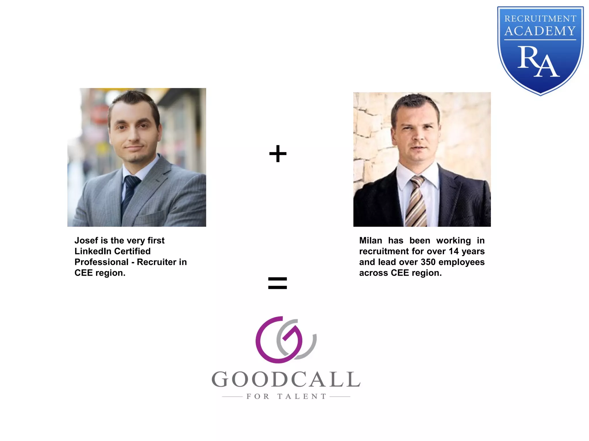 Milan has been working in
recruitment for over 14 years
and lead over 350 employees
across CEE region.
Josef is the very first
LinkedIn Certified
Professional - Recruiter in
CEE region.
+
=
 
