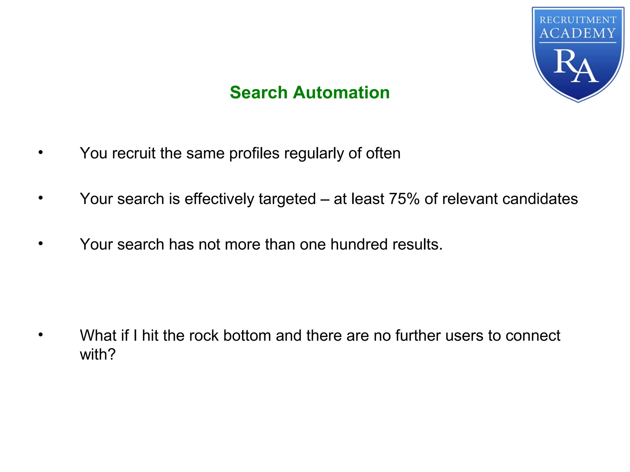 • You recruit the same profiles regularly of often
• Your search is effectively targeted – at least 75% of relevant candidates
• Your search has not more than one hundred results.
• What if I hit the rock bottom and there are no further users to connect
with?
Search Automation
 