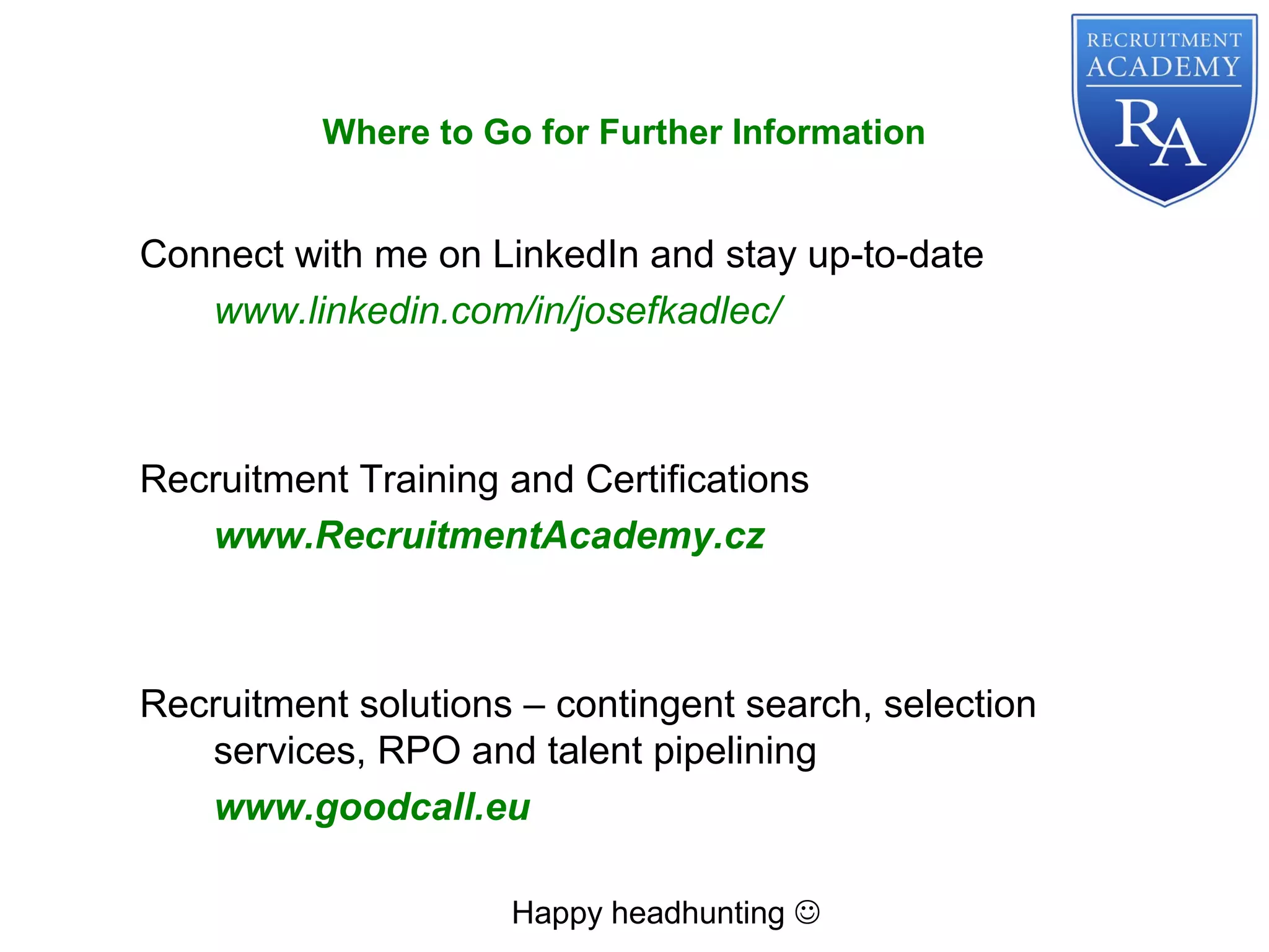 Connect with me on LinkedIn and stay up-to-date
www.linkedin.com/in/josefkadlec/
Recruitment Training and Certifications
www.RecruitmentAcademy.cz
Recruitment solutions – contingent search, selection
services, RPO and talent pipelining
www.goodcall.eu
Happy headhunting 
Where to Go for Further Information
 