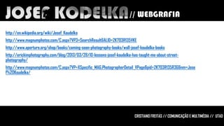 // WEBGRAFIA
http://en.wikipedia.org/wiki/Josef_Koudelka
http://www.magnumphotos.com/C.aspx?VP3=SearchResult&ALID=2K7O3R135VKE
http://www.aperture.org/shop/books/coming-soon-photography-books/wall-josef-koudelka-books
http://erickimphotography.com/blog/2013/03/28/10-lessons-josef-koudelka-has-taught-me-about-streetphotography/
http://www.magnumphotos.com/C.aspx?VP=XSpecific_MAG.PhotographerDetail_VPage&pid=2K7O3R135R3G&nm=Jose
f%20Koudelka/

Norte da Grécia, 1994

CRISTIANO FREITAS // COMUNICAÇÃO E MULTIMÉDIA // UTAD

 