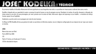 // TÉCNICA
Os primeiros trabalhos de Koudelka influenciaram de forma significativa as suas fotografias mais tarde, e a sua ênfase em rituais sociais e culturais, bem como a morte.
Koudelka é elogiado pela sua capacidade de captar a presença do espírito humano no meio de paisagens escuras. Desolação, de resíduos, de partida, desespero e alienação são
temas comuns na sua obra. As suas personagens, por vezes, parecem sair de contos de fadas. Ainda assim, alguns vêm esperança no seu trabalho - a resistência do esforço
humano, apesar de sua fragilidade.
Atualmente a sua obra centra-se em paisagens sem rasto de seres humanos.

Em Março de 2013, Koudelka afirmou que gostava de mudar as suas lentes em diferentes projetos, mas em relação ás configurações da sua máquina tem por regra usar sempre
as mesmas.
LEICA
Maioria das vezes com flash;

Portra 400 fil (wit 400)
f/8
Flash a 1,2 metros, pre-focado para 1,2 metros
1/50 de velocidade de disparo

CRISTIANO FREITAS // COMUNICAÇÃO E MULTIMÉDIA // UTAD

 
