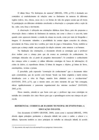 O último bloco “Os fenômenos da natureza” (BRASIL, 1998, p.192) é destinado aos
conteúdos: a) estabelecimento de relações entre os fenômenos da natureza de diferentes
regiões (relevo, rios, chuvas, secas etc.) e as formas de vida dos grupos sociais que ali vivem;
b) participação em diferentes atividades envolvendo a observação e a pesquisa sobre a ação de
luz, calor, som, força e movimento.
A observação é reforçada nas orientações didáticas deste bloco, pois são propostas a
observação direta e indireta de fenômenos da natureza, tais como a chuva e o arco-íris, tanto
quando estes aparecem durante a estadia da criança na escola, como por meio de fotografias e
imagens. O documento vislumbra a possibilidade de ensinar alguns conceitos de ciências,
proveniente da Física, como luz e sombra, por meio de jogos e brincadeiras. Neste, também se
espera que a criança amplie sua percepção da relação existente entre natureza e ser humano.
Na finalização das orientações, o documento aborda as estratégias que o professor
deve realizar com a criança para que ela avance na construção do conhecimento. As
estratégias elencadas são: a) partir de perguntas interessantes3; b) considerar o conhecimento
das crianças sobre o assunto; c) utilizar diferentes estratégias de busca de informações; d)
coleta de dados; e) experiências diretas; f) leitura de imagens e objetos; g) leitura de livros,
enciclopédias, revistas e jornais.
É percebido, pela expressão “construção do conhecimento” que o documento infere
ação construtivista, que de acordo com Saviani “desde sua fonte originária e matriz teórica
identificadas com a obra de Piaget, mantém forte afinidade com o escolanovismo”
(SAVIANI, 2010, p.31), que o mesmo autor, em outro momento diz que “não conseguiu,
alterar significativamente o panorama organizacional dos sistemas escolares” (SAVIANI,
2005, p.10).
Dessa maneira, entende-se que basta com que o professor siga essas estratégias no
trabalho dos conteúdos dos cinco blocos para que a aprendizagem ocorra nas crianças da pré-
escola.
REFERENCIAL CURRICULAR DA REDE MUNICIPAL DE ENSINO PARA A
EDUCAÇÃO INFANTIL
Este documento (CAMPO GRANDE, 2008), assim como o nacional (BRASIL, 1998)
aborda alguns princípios pertinentes a educação infantil, tais como o cuidar, o educar e a
infância. Apresenta também os eixos principais do trabalho na educação infantil, de acordo
3 O documento não explicita enão exemplifica as perguntas interessantes.
 