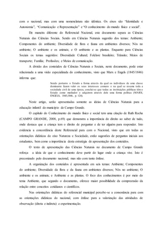 com o nacional, mas com uma nomenclatura não idêntica. Os eixos são “Identidade e
Autonomia”, “Comunicação e Representação” e “O conhecimento do mundo físico e social”.
De maneira diferente do Referencial Nacional, este documento separa as Ciências
Naturais das Ciências Sociais. Sendo em Ciências Naturais sugestão dos temas: Ambiente;
Componentes do ambiente; Diversidade de flora e fauna em ambientes diversos; Nós no
ambiente; O ambiente e os animais; e O ambiente e as plantas. Enquanto para Ciências
Sociais os temas sugeridos: Diversidade Cultural; Folclore brasileiro; Trânsito; Meios de
transporte; Família; Profissões; e Meios de comunicação.
A divisão dos conteúdos de Ciências Naturais e Sociais, neste documento, pode estar
relacionada a uma visão especializada do conhecimento, visto que Marx e Engels (1845/1846)
informa que:
Sendo portanto o Estado a forma através da qual os indivíduos de uma classe
dominante fazem valer os seus interesses comuns e na qual se resume toda a
sociedade civil de uma época, conclui-se que todas as instituições públicas têm o
Estado como mediador e adquirem através dele uma forma política (MARX;
ENGELS, 1845,1846, p. 124).
Neste artigo, serão apresentadas somente as ideias de Ciências Naturais para a
educação infantil do município de Campo Grande.
O capítulo do Conhecimento do mundo físico e social tem uma citação de Ruth Rocha
(CAMPO GRANDE, 2008, p.69) que demonstra a importância do direito ao saber de tudo,
onde destaca que a criança tem o direito de perguntar e de ter alguém para responder. Isto
evidencia a concordância deste Referencial para com o Nacional, visto que em todas as
orientações didáticas do eixo Natureza e Sociedade, estão sugestões de perguntas iniciais aos
estudantes, bem como a importância desta estratégia de apresentação dos conteúdos.
O texto de apresentação das Ciências Naturais no documento de Campo Grande
reforça a ideia de que o conhecimento deve partir do lugar onde a criança vive. Isto é
preconizado pelo documento nacional, mas não com tanta ênfase.
A organização dos conteúdos é apresentada em seis temas: Ambiente; Componentes
do ambiente; Diversidade da flora e da fauna em ambientes diversos; Nós no ambiente; O
ambiente e os animais; e Ambiente e as plantas. O foco dos conhecimentos é por meio do
tema Ambiente, que segundo o documento, oferece maior possibilidade da compreensão da
relação entre conceitos cotidianos e científicos.
Nas orientações didáticas do referencial municipal percebe-se a consonância para com
as orientações didáticas do nacional, com ênfase para a valorização das atividades de
observação (direta e indireta) e experimentação.
 