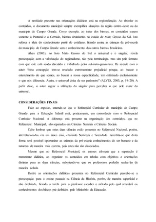 A novidade presente nas orientações didáticas está na regionalização. Ao abordar os
conteúdos, o documento municipal sempre exemplifica situações da região centro-oeste ou do
município de Campo Grande. Como exemplo, ao tratar dos biomas, os conteúdos trazem
somente o Pantanal e o Cerrado, biomas abundantes no estado de Mato Grosso do Sul. Isto
reforça a ideia do conhecimento partir do cotidiano, ficando assim, as crianças da pré-escola
do município de Campo Grande sem o conhecimento dos outros biomas brasileiros.
Alves (2003), no livro Mato Grosso do Sul: o universal e o singular, revela
preocupação com a valorização do regionalismo, não pela terminologia, mas sim pelo formato
com que este está sendo discutido e trabalhado pelos sul-mato-grossenses. De acordo com o
autor “essa concepção tem-se revelado extremamente prejudicial porque, ao buscar o
entendimento do que somos, ao buscar a nossa especificidade, tem enfatizado exclusivamente
o que nos diferencia. Assim, o universal deixa de ser parâmetro” (ALVES, 2003, p. 19-20). A
partir disso, o autor sugere a utilização do singular para perceber o que nele existe do
universal.
CONSIDERAÇÕES FINAIS
Face ao exposto, entende-se que o Referencial Curricular do município de Campo
Grande para a Educação Infantil está, praticamente, em consonância com o Referencial
Curricular Nacional. A diferença está presente na organização dos conteúdos, que no
Referencial Municipal, são separados em Ciências Naturais e Ciências Sociais.
Cabe lembrar que estas duas ciências estão presentes no Referencial Nacional, porém,
interrelacionadas em um único eixo, chamado Natureza e Sociedade. Acredita-se que desta
forma será possível oportunizar as crianças da pré-escola conhecimentos do ser humano e da
natureza de maneira mais correta, pois estes não são dissociados.
Mesmo que no Referencial Municipal, os autores afirmem que a separação é
meramente didática, ao organizar os conteúdos em tabelas com objetivos e orientações
distintas para as duas ciências, subentende-se que os professores poderão realiza-las de
maneira isolada.
Dentre as orientações didáticas presentes no Referencial Curricular percebe-se a
preocupação para o ensino pautado na Ciência da História, porém, de maneira superficial e
não declarada, ficando a tarefa para o professor escolher o método pelo qual articulará os
conhecimentos dos blocos pré-definidos pelo Ministério da Educação.
 