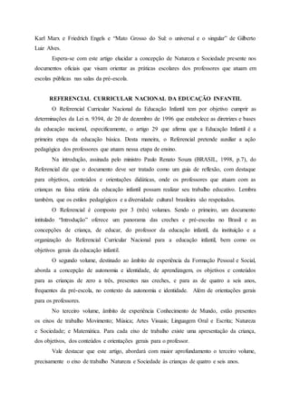 Karl Marx e Friedrich Engels e “Mato Grosso do Sul: o universal e o singular” de Gilberto
Luiz Alves.
Espera-se com este artigo elucidar a concepção de Natureza e Sociedade presente nos
documentos oficiais que visam orientar as práticas escolares dos professores que atuam em
escolas públicas nas salas da pré-escola.
REFERENCIAL CURRICULAR NACIONAL DA EDUCAÇÃO INFANTIL
O Referencial Curricular Nacional da Educação Infantil tem por objetivo cumprir as
determinações da Lei n. 9394, de 20 de dezembro de 1996 que estabelece as diretrizes e bases
da educação nacional, especificamente, o artigo 29 que afirma que a Educação Infantil é a
primeira etapa da educação básica. Desta maneira, o Referencial pretende auxiliar a ação
pedagógica dos professores que atuam nessa etapa de ensino.
Na introdução, assinada pelo ministro Paulo Renato Souza (BRASIL, 1998, p.7), do
Referencial diz que o documento deve ser tratado como um guia de reflexão, com destaque
para objetivos, conteúdos e orientações didáticas, onde os professores que atuam com as
crianças na faixa etária da educação infantil possam realizar seu trabalho educativo. Lembra
também, que os estilos pedagógicos e a diversidade cultural brasileira são respeitados.
O Referencial é composto por 3 (três) volumes. Sendo o primeiro, um documento
intitulado “Introdução” oferece um panorama das creches e pré-escolas no Brasil e as
concepções de criança, de educar, do professor da educação infantil, da instituição e a
organização do Referencial Curricular Nacional para a educação infantil, bem como os
objetivos gerais da educação infantil.
O segundo volume, destinado ao âmbito de experiência da Formação Pessoal e Social,
aborda a concepção de autonomia e identidade, de aprendizagem, os objetivos e conteúdos
para as crianças de zero a três, presentes nas creches, e para as de quatro a seis anos,
frequentes da pré-escola, no contexto da autonomia e identidade. Além de orientações gerais
para os professores.
No terceiro volume, âmbito de experiência Conhecimento de Mundo, estão presentes
os eixos de trabalho Movimento; Música; Artes Visuais; Linguagem Oral e Escrita; Natureza
e Sociedade; e Matemática. Para cada eixo de trabalho existe uma apresentação da criança,
dos objetivos, dos conteúdos e orientações gerais para o professor.
Vale destacar que este artigo, abordará com maior aprofundamento o terceiro volume,
precisamente o eixo de trabalho Natureza e Sociedade às crianças de quatro e seis anos.
 
