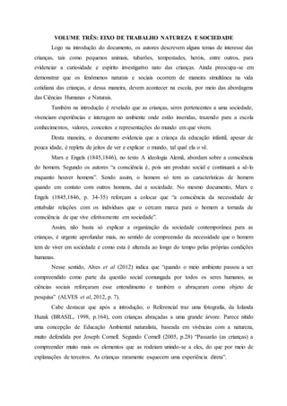VOLUME TRÊS: EIXO DE TRABALHO NATUREZA E SOCIEDADE
Logo na introdução do documento, os autores descrevem alguns temas de interesse das
crianças, tais como pequenos animais, tubarões, tempestades, heróis, entre outros, para
evidenciar a curiosidade e espírito investigativo nato das crianças. Ainda preocupa-se em
demonstrar que os fenômenos naturais e sociais ocorrem de maneira simultânea na vida
cotidiana das crianças, e dessa maneira, devem acontecer na escola, por meio das abordagens
das Ciências Humanas e Naturais.
Também na introdução é revelado que as crianças, seres pertencentes a uma sociedade,
vivenciam experiências e interagem no ambiente onde estão inseridas, trazendo para a escola
conhecimentos, valores, conceitos e representações do mundo em que vivem.
Desta maneira, o documento evidencia que a criança da educação infantil, apesar de
pouca idade, é repleta de jeitos de ver e explicar o mundo, tal qual ela o vê.
Marx e Engels (1845,1846), no texto A ideologia Alemã, abordam sobre a consciência
do homem. Segundo os autores “a consciência é, pois um produto social e continuará a sê-lo
enquanto houver homens”. Sendo assim, o homem só tem as características de homem
quando em contato com outros homens, daí a sociedade. No mesmo documento, Marx e
Engels (1845,1846, p. 34-35) reforçam a colocar que “a consciência da necessidade de
entabular relações com os indivíduos que o cercam marca para o homem a tornada de
consciência de que vive efetivamente em sociedade”.
Assim, não basta só explicar a organização da sociedade contemporânea para as
crianças, é urgente aprofundar mais, no sentido de compreensão da necessidade que o homem
tem de viver em sociedade e como esta é alterada ao longo do tempo pelas próprias condições
humanas.
Nesse sentido, Alves et al (2012) indica que “quando o meio ambiente passou a ser
compreendido como parte da questão social comungada por todos os seres humanos, as
ciências sociais reforçaram esse entendimento e também o abraçaram como objeto de
pesquisa” (ALVES et al, 2012, p. 7).
Cabe destacar que após a introdução, o Referencial traz uma fotografia, da Iolanda
Huzak (BRASIL, 1998, p.164), com crianças abraçadas a uma grande árvore. Parece nítido
uma concepção de Educação Ambiental naturalista, baseada em vivências com a natureza,
muito defendida por Joseph Cornell. Segundo Cornell (2005, p.28) “Passarão (as crianças) a
compreender muito mais os elementos que as rodeiam unindo-se a eles, do que por meio de
explanações de terceiros. As crianças raramente esquecem uma experiência direta”.
 