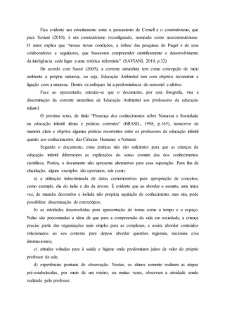 Fica evidente um estreitamento entre o pensamento de Cornell e o construtivismo, que
para Saviani (2010), é um construtivismo reconfigurado, nomeado como neoconstrutivismo.
O autor explica que “nessas novas condições, a ênfase das pesquisas de Piaget e de seus
colaboradores e seguidores, que buscavam compreender cientificamente o desenvolvimento
da inteligência cede lugar a uma retórica reformista” (SAVIANI, 2010, p.32)
De acordo com Sauvé (2005), a corrente naturalista tem como concepção de meio
ambiente a própria natureza, ou seja, Educação Ambiental tem com objetivo reconstruir a
ligação com a natureza. Dentre os enfoques há a predominância do sensorial e afetivo.
Face ao apresentado, entende-se que o documento, por esta fotografia, visa a
disseminação da corrente naturalista de Educação Ambiental aos professores da educação
infantil.
O próximo texto, de título “Presença dos conhecimentos sobre Natureza e Sociedade
na educação infantil: ideias e práticas correntes” (BRASIL, 1998, p.165), transcreve de
maneira clara e objetiva algumas práticas recorrentes entre os professores da educação infantil
quanto aos conhecimentos das Ciências Humanas e Naturais.
Segundo o documento, estas práticas não são suficientes para que as crianças da
educação infantil diferenciem as explicações do senso comum das dos conhecimentos
científicos. Porém, o documento não apresenta alternativas para essa superação. Para fins de
elucidação, alguns exemplos são oportunos, tais como:
a) a utilização indiscriminada de datas comemorativas para apropriação de conceitos,
como exemplo, dia do índio e dia da árvore. É evidente que ao abordar o assunto, uma única
vez, de maneira decorativa e isolada não propicia aquisição de conhecimento, mas sim, pode
possibilitar disseminação de estereótipos;
b) as atividades desenvolvidas para apresentação de temas como o tempo e o espaço.
Nelas são preconizadas a ideia de que para a compreensão da vida em sociedade, a criança
precise partir das organizações mais simples para as complexas, e assim, abordar conteúdos
relacionados ao seu contexto para depois abordar questões regionais, nacionais e/ou
internacionais;
c) atitudes voltadas para à saúde e higiene onde predominam juízos de valor do próprio
professor da sala;
d) experiências pontuais de observação. Nestas, os alunos somente realizam as etapas
pré-estabelecidas, por meio de um roteiro, ou muitas vezes, observam a atividade sendo
realizada pelo professor.
 