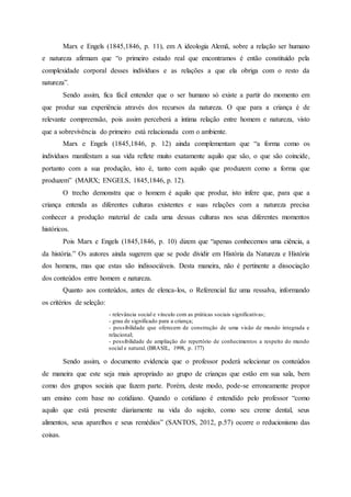 Marx e Engels (1845,1846, p. 11), em A ideologia Alemã, sobre a relação ser humano
e natureza afirmam que “o primeiro estado real que encontramos é então constituído pela
complexidade corporal desses indivíduos e as relações a que ela obriga com o resto da
natureza”.
Sendo assim, fica fácil entender que o ser humano só existe a partir do momento em
que produz sua experiência através dos recursos da natureza. O que para a criança é de
relevante compreensão, pois assim perceberá a íntima relação entre homem e natureza, visto
que a sobrevivência do primeiro está relacionada com o ambiente.
Marx e Engels (1845,1846, p. 12) ainda complementam que “a forma como os
indivíduos manifestam a sua vida reflete muito exatamente aquilo que são, o que são coincide,
portanto com a sua produção, isto é, tanto com aquilo que produzem como a forma que
produzem” (MARX; ENGELS, 1845,1846, p. 12).
O trecho demonstra que o homem é aquilo que produz, isto infere que, para que a
criança entenda as diferentes culturas existentes e suas relações com a natureza precisa
conhecer a produção material de cada uma dessas culturas nos seus diferentes momentos
históricos.
Pois Marx e Engels (1845,1846, p. 10) dizem que “apenas conhecemos uma ciência, a
da história.” Os autores ainda sugerem que se pode dividir em História da Natureza e História
dos homens, mas que estas são indissociáveis. Desta maneira, não é pertinente a dissociação
dos conteúdos entre homem e natureza.
Quanto aos conteúdos, antes de elenca-los, o Referencial faz uma ressalva, informando
os critérios de seleção:
- relevância social e vínculo com as práticas sociais significativas;
- grau de significado para a criança;
- possibilidade que oferecem de construção de uma visão de mundo integrada e
relacional;
- possibilidade de ampliação do repertório de conhecimentos a respeito do mundo
social e natural. (BRASIL, 1998, p. 177)
Sendo assim, o documento evidencia que o professor poderá selecionar os conteúdos
de maneira que este seja mais apropriado ao grupo de crianças que estão em sua sala, bem
como dos grupos sociais que fazem parte. Porém, deste modo, pode-se erroneamente propor
um ensino com base no cotidiano. Quando o cotidiano é entendido pelo professor “como
aquilo que está presente diariamente na vida do sujeito, como seu creme dental, seus
alimentos, seus aparelhos e seus remédios” (SANTOS, 2012, p.57) ocorre o reducionismo das
coisas.
 