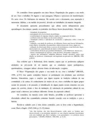 Os conteúdos foram agrupados em cinco blocos: Organização dos grupos e seu modo
de ser, viver e trabalhar; Os lugares e suas paisagens; Objetos e processos de transformação;
Os seres vivos; Os fenômenos da natureza. De acordo com o documento, essa separação é
meramente didática, e na medida do possível, deverão ser trabalhados de maneira integrada.
O documento apresenta procedimentos que afirma serem indispensáveis para
aprendizagem das crianças quando os conteúdos dos blocos forem desenvolvidos. São eles:
- formulação de perguntas;
- participação ativa na resolução de problemas;
- estabelecimento de algumas relações simples na comparação de dados;
- confronto entre suas ideias e as de outras crianças;
- formulação coletiva e individual de conclusões e explicações sobre o tema em
questão;
- utilização, com ajuda do professor, de diferentes fontes para buscar informações,
como objetos, fotografias, documentários, relatos de pessoas, livros, mapas etc.;
- utilização da observação direta e com uso de instrumentos, como binóculos, lupas,
microscópios etc., para obtenção de dados e informações;
- conhecimento de locais que guardam informações, como bibliotecas, museus etc.;
- leitura e interpretação de registros, como desenhos, fotografias e maquetes;
- registro das informações, utilizando diferentes formas: desenhos, textos orais
ditados ao professor, comunicação oral registrada em gravador etc. (BRASIL, 1998,
p.80-81)
Fica evidente que o Referencial, desta maneira, espera que os professores apliquem
atividades na pré-escola de tal maneira que os estudantes sejam participativos,
questionadores, consigam utilizar diversas fontes de informação e registro.
O bloco “Organização dos grupos e seu modo de ser, viver e trabalhar” (BRASIL,
1998, p.181) traz quatro conteúdos básicos: a) participação em atividades que envolvam
histórias, brincadeiras, jogos e canções que digam respeito às tradições culturais de sua
comunidade e de outras; b) conhecimento de modos de ser, viver e trabalhar de alguns grupos
sociais do presente e do passado; c) identificação de alguns papéis sociais existentes em seus
grupos de convívio, dentro e fora da instituição; d) valorização do patrimônio cultural do seu
grupo social e interesse por conhecer diferentes formas de expressão cultural.
Os conteúdos, da maneira como estão listados, possibilita ao professor apresentar a
diversidade cultural das comunidades existentes fazendo conexão com as tradições e com a
história.
Revela-se cuidado com o trato destes conteúdos, pois se deve evitar a fragmentação,
como Marx e Engels (1845,1846, p. 21-22) dizem:
“não têm história, não têm desenvolvimento; serão antes os homens que,
desenvolvendo a sua produção material e as suas relações materiais, transformam,
com esta realidade que lhes é própria, o seu pensamento e os produtos desse
pensamento...” (MARX; ENGELS, 1845,1846, p. 21-22)
 