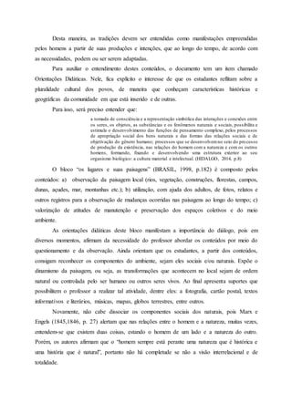 Desta maneira, as tradições devem ser entendidas como manifestações empreendidas
pelos homens a partir de suas produções e intenções, que ao longo do tempo, de acordo com
as necessidades, podem ou ser serem adaptadas.
Para auxiliar o entendimento destes conteúdos, o documento tem um item chamado
Orientações Didáticas. Nele, fica explícito o interesse de que os estudantes reflitam sobre a
pluralidade cultural dos povos, de maneira que conheçam características históricas e
geográficas da comunidade em que está inserido e de outras.
Para isso, será preciso entender que:
a tomada de consciência e a representação simbólica das interações e conexões entre
os seres, os objetos, as substâncias e os fenômenos naturais e sociais, possibilita e
estimula o desenvolvimento das funções de pensamento complexo, pelos processos
de apropriação social dos bens naturais e das formas das relações sociais e de
objetivação do gênero humano; processos que se desenvolvemno seio do processo
de produção da existência, nas relações do homem com a natureza e com os outros
homens, formando, fixando e desenvolvendo uma estrutura exterior ao seu
organismo biológico: a cultura material e intelectual. (HIDALGO, 2014, p.8)
O bloco “os lugares e suas paisagens” (BRASIL, 1998, p.182) é composto pelos
conteúdos: a) observação da paisagem local (rios, vegetação, construções, florestas, campos,
dunas, açudes, mar, montanhas etc.); b) utilização, com ajuda dos adultos, de fotos, relatos e
outros registros para a observação de mudanças ocorridas nas paisagens ao longo do tempo; c)
valorização de atitudes de manutenção e preservação dos espaços coletivos e do meio
ambiente.
As orientações didáticas deste bloco manifestam a importância do diálogo, pois em
diversos momentos, afirmam da necessidade do professor abordar os conteúdos por meio do
questionamento e da observação. Ainda orientam que os estudantes, a partir dos conteúdos,
consigam reconhecer os componentes do ambiente, sejam eles sociais e/ou naturais. Expõe o
dinamismo da paisagem, ou seja, as transformações que acontecem no local sejam de ordem
natural ou controlada pelo ser humano ou outros seres vivos. Ao final apresenta suportes que
possibilitem o professor a realizar tal atividade, dentre eles: a fotografia, cartão postal, textos
informativos e literários, músicas, mapas, globos terrestres, entre outros.
Novamente, não cabe dissociar os componentes sociais dos naturais, pois Marx e
Engels (1845,1846, p. 27) alertam que nas relações entre o homem e a natureza, muitas vezes,
entendem-se que existem duas coisas, estando o homem de um lado e a natureza do outro.
Porém, os autores afirmam que o “homem sempre está perante uma natureza que é histórica e
uma história que é natural”, portanto não há completude se não a visão interrelacional e de
totalidade.
 