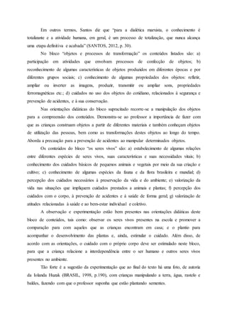 Em outros termos, Santos diz que “para a dialética marxista, o conhecimento é
totalizante e a atividade humana, em geral, é um processo de totalização, que nunca alcança
uma etapa definitiva e acabada” (SANTOS, 2012, p. 30).
No bloco “objetos e processos de transformação” os conteúdos listados são: a)
participação em atividades que envolvam processos de confecção de objetos; b)
reconhecimento de algumas características de objetos produzidos em diferentes épocas e por
diferentes grupos sociais; c) conhecimento de algumas propriedades dos objetos: refletir,
ampliar ou inverter as imagens, produzir, transmitir ou ampliar sons, propriedades
ferromagnéticas etc.; d) cuidados no uso dos objetos do cotidiano, relacionados à segurança e
prevenção de acidentes, e à sua conservação.
Nas orientações didáticas do bloco supracitado recorre-se a manipulação dos objetos
para a compreensão dos conteúdos. Demonstra-se ao professor a importância de fazer com
que as crianças construam objetos a partir de diferentes materiais e também conheçam objetos
de utilização das pessoas, bem como as transformações destes objetos ao longo do tempo.
Aborda a precaução para a prevenção de acidentes ao manipular determinados objetos.
Os conteúdos do bloco “os seres vivos” são: a) estabelecimento de algumas relações
entre diferentes espécies de seres vivos, suas características e suas necessidades vitais; b)
conhecimento dos cuidados básicos de pequenos animais e vegetais por meio da sua criação e
cultivo; c) conhecimento de algumas espécies da fauna e da flora brasileira e mundial; d)
percepção dos cuidados necessários à preservação da vida e do ambiente; e) valorização da
vida nas situações que impliquem cuidados prestados a animais e plantas; f) percepção dos
cuidados com o corpo, à prevenção de acidentes e à saúde de forma geral; g) valorização de
atitudes relacionadas à saúde e ao bem-estar individual e coletivo.
A observação e experimentação estão bem presentes nas orientações didáticas deste
bloco de conteúdos, tais como: observar os seres vivos presentes na escola e promover a
comparação para com aqueles que as crianças encontram em casa; e o plantio para
acompanhar o desenvolvimento das plantas e, ainda, estimular o cuidado. Além disso, de
acordo com as orientações, o cuidado com o próprio corpo deve ser estimulado neste bloco,
para que a criança relacione a interdependência entre o ser humano e outros seres vivos
presentes no ambiente.
Tão forte é a sugestão da experimentação que ao final do texto há uma foto, de autoria
da Iolanda Huzak (BRASIL, 1998, p.190), com crianças manipulando a terra, água, rastelo e
baldes, fazendo com que o professor suponha que estão plantando sementes.
 
