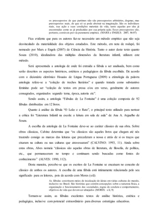 os pressupostos de que partimos não são pressupostos arbitrários, dogmas, mas
pressupostos reais, de que só se pode abstrair na imaginação. São os indivíduos
reais, sua ação e suas condições materiais de vida, tanto aquelas por eles já
encontradas como as já produzidas por sua própria ação. Esses pressupostos são,
portanto, contáveis por via puramente empírica. (MARX e ENGELS: 2007, 86-87)
Fica evidente que para os autores faz-se necessário um método empírico que não seja
desvinculado da materialidade dos objetos estudados. Este método, em nota de rodapé, foi
nomeado por Marx e Engels (2007) de Ciência da História. Tanto o autor deste texto quanto
Souza (2010), idealizadora das múltiplas dimensões da literatura infantil, utilizam este
método.
Será apresentada a antologia de onde foi extraída a fábula a ser analisada, bem como
serão descritos os aspectos históricos, estéticos e pedagógicos da fábula escolhida. De acordo
com o dicionário eletrônico Houaiss de Língua Portuguesa (2009) a etimologia da palavra
antologia refere-se a “coleção de trechos literários” e quando tratada como substantivo
feminino pode ser “coleção de textos em prosa e/ou em verso, geralmente de autores
consagrados, organizados segundo tema, época, autoria etc”.
Sendo assim, a antologia “Fábulas de La Fontaine” é uma coleção composta de 92
fábulas distribuídas em 12 livros.
Quanto à análise da fábula “O Leão e o Rato”, o principal texto utilizado para nortear
a crítica foi “Literatura Infantil na escola: a leitura em sala de aula” de Ana A. Arguelho de
Souza.
A escolha da antologia de La Fontaine deve-se ao caráter clássico de sua obra. Sobre
obras clássicas, Calvino determina que “os clássicos são aqueles livros que chegam até nós
trazendo consigo as marcas das leituras que precederam a nossa e atrás de si os traços que
eixaram na cultura ou nas culturas que atravessaram” (CALVINO: 1993, 11). Ainda sobre
estas obras, Alves nomeia “clássicas são aquelas obras de literatura, de filosofia, de política,
etc., que permaneceram no tempo e continuam sendo buscadas como fontes do
conhecimento” (ALVES: 1990, 112).
Desta maneira, percebe-se que os escritos de La Fontaine se encaixam no conceito de
clássico de ambos os autores. A escolha de uma fábula está intimamente relacionada pelo seu
significado para os leitores, pois de acordo com Mores (s/d):
As fábulas constituem meios de inculcação de ideias em várias culturas do mundo,
inclusive no Brasil. São histórias que contêm concepções sobre a natureza física, a
organização e funcionamento das sociedades, regras de conduta e comportamento,
objetivos de vida que devemser almejados (MORES: s/d, 9)
Tornam-se assim, as fábulas excelentes textos de análise histórica, estética e
pedagógica, inclusive com potencial extraordinário para diversas estratégias educativas.
 
