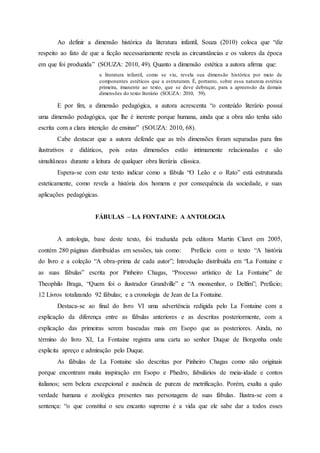 Ao definir a dimensão histórica da literatura infantil, Souza (2010) coloca que “diz
respeito ao fato de que a ficção necessariamente revela as circunstâncias e os valores da época
em que foi produzida” (SOUZA: 2010, 49). Quanto a dimensão estética a autora afirma que:
a literatura infantil, como se viu, revela sua dimensão histórica por meio de
componentes estéticos que a estruturam. É, portanto, sobre essa natureza estética
primeira, imanente ao texto, que se deve debruçar, para a apreensão da demais
dimensões do texto literário (SOUZA: 2010, 59).
E por fim, a dimensão pedagógica, a autora acrescenta “o conteúdo literário possui
uma dimensão pedagógica, que lhe é inerente porque humana, ainda que a obra não tenha sido
escrita com a clara intenção de ensinar” (SOUZA: 2010, 68).
Cabe destacar que a autora defende que as três dimensões foram separadas para fins
ilustrativos e didáticos, pois estas dimensões estão intimamente relacionadas e são
simultâneas durante a leitura de qualquer obra literária clássica.
Espera-se com este texto indicar como a fábula “O Leão e o Rato” está estruturada
esteticamente, como revela a história dos homens e por consequência da sociedade, e suas
aplicações pedagógicas.
FÁBULAS – LA FONTAINE: A ANTOLOGIA
A antologia, base deste texto, foi traduzida pela editora Martin Claret em 2005,
contém 280 páginas distribuídas em sessões, tais como: Prefácio com o texto “A história
do livro e a coleção “A obra-prima de cada autor”; Introdução distribuída em “La Fontaine e
as suas fábulas” escrita por Pinheiro Chagas, “Processo artístico de La Fontaine” de
Theophilo Braga, “Quem foi o ilustrador Grandville” e “A monsenhor, o Delfim”; Prefácio;
12 Livros totalizando 92 fábulas; e a cronologia de Jean de La Fontaine.
Destaca-se ao final do livro VI uma advertência redigida pelo La Fontaine com a
explicação da diferença entre as fábulas anteriores e as descritas posteriormente, com a
explicação das primeiras serem baseadas mais em Esopo que as posteriores. Ainda, no
término do livro XI, La Fontaine registra uma carta ao senhor Duque de Borgonha onde
explicita apreço e admiração pelo Duque.
As fábulas de La Fontaine são descritas por Pinheiro Chagas como não originais
porque encontram muita inspiração em Esopo e Phedro, fabulários de meia-idade e contos
italianos; sem beleza excepcional e ausência de pureza de metrificação. Porém, exalta a quão
verdade humana e zoológica presentes nas personagens de suas fábulas. Ilustra-se com a
sentença: “o que constitui o seu encanto supremo é a vida que ele sabe dar a todos esses
 