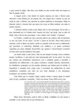 a parte central da página. Além disso, está dividida em cinco estrofes tendo uma imagem ao
final da segunda estrofe.
A imagem revela o leão deitado de maneira majestosa em meio a floresta sendo
observado a curta distância por um pequeno rato. Esta imagem não é colorida, ou seja, em
escala de cinza e disforme, mas representa de maneira significativa as personagens. Diante da
dimensão estética é relevante dizer que apesar dos versos na fábula analisada, esta ainda se
mantém narrativa.
A dimensão histórica revela-se pela relação entre os dois personagens. De um lado, o
leão, denominado por La Fontaine como “monarca das feras” que decide, logo no início da
fábula, sobre a vida da outra personagem, o rato, rotulado como “daninho” e “pequeno”.
La Fontaine, a medida que versa, apresenta palavras que exaltam o leão em detrimento
ao rato, tais como: “rei das selvas”, “vil rato” e “garras de um leão”. Desse modo, pode-se
relacionar o leão às figuras que detém o poder na sociedade atual, tais como as multinacionais
que aterrorizam os empresários individuais e/ou familiares; e os grupos econômicos
organizados por países intitulados desenvolvidos que oprimem o desenvolvimento econômico
de outros países que não participam deste grupo.
Ao mesmo tempo o autor insere o leão em uma situação de perigo, torna-se indefeso,
perante o problema e é salvo pelo rato, tanto menosprezado pelo “rei das selvas”. Os versos
que retratam esta problemática relacionam-se com a atualidade quando é percebida a
dependência das multinacionais e dos grupos econômicos, exemplos elencados anteriormente,
de trabalhadores assalariados e/ou dos produtos eletrônicos que realizam parte do trabalho. A
dependência é entendida neste campo como a necessidade das multinacionais de terem
trabalhadores assalariados que estão em suas bases industriais e dos instrumentos
tecnológicos que sustentam a fabricação.
Cabe ilustrar que os exemplos citados somente revelam o sistema vigente no mundo
atual, ou seja, o capitalismo monopólico. Sobre esse sistema, Souza (2008) escreve que:
As sucessivas crises na economia capitalista do final do século XIX, no entanto,
começam a apontar a passagem dessa fase concorrencial para a fase monopólica que
configura a sociedade do século XX até os dias de hoje. Marxassinala esse período
como o longo processo de decadência do modo burguês de produzir a vida, isto é,
daquele período em que toda uma civilização perde seus parâmetros habituais,
construídos ao longo da sua ascensão e apogeu, para ceder espaço a um modo de
produzir a vida. Considera-se, então, que os séculos XX e XXI representam o
desmanche lento e gradativo da forma original da civilização burguesa (SOUZA:
2008, 06).
Diante destas informações, pode-se inferir na fábula a fragilidade do Leão perante a
armadilha e a sua salvação pelo ser que menosprezava.
 