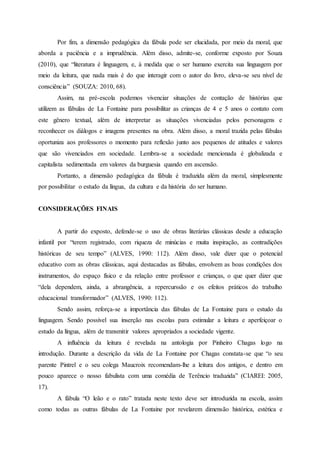 Por fim, a dimensão pedagógica da fábula pode ser elucidada, por meio da moral, que
aborda a paciência e a imprudência. Além disso, admite-se, conforme exposto por Souza
(2010), que “literatura é linguagem, e, à medida que o ser humano exercita sua linguagem por
meio da leitura, que nada mais é do que interagir com o autor do livro, eleva-se seu nível de
consciência” (SOUZA: 2010, 68).
Assim, na pré-escola podemos vivenciar situações de contação de histórias que
utilizem as fábulas de La Fontaine para possibilitar as crianças de 4 e 5 anos o contato com
este gênero textual, além de interpretar as situações vivenciadas pelos personagens e
reconhecer os diálogos e imagens presentes na obra. Além disso, a moral trazida pelas fábulas
oportuniza aos professores o momento para reflexão junto aos pequenos de atitudes e valores
que são vivenciados em sociedade. Lembra-se a sociedade mencionada é globalizada e
capitalista sedimentada em valores da burguesia quando em ascensão.
Portanto, a dimensão pedagógica da fábula é traduzida além da moral, simplesmente
por possibilitar o estudo da língua, da cultura e da história do ser humano.
CONSIDERAÇÕES FINAIS
A partir do exposto, defende-se o uso de obras literárias clássicas desde a educação
infantil por “terem registrado, com riqueza de minúcias e muita inspiração, as contradições
históricas de seu tempo” (ALVES, 1990: 112). Além disso, vale dizer que o potencial
educativo com as obras clássicas, aqui destacadas as fábulas, envolvem as boas condições dos
instrumentos, do espaço físico e da relação entre professor e crianças, o que quer dizer que
“dela dependem, ainda, a abrangência, a repercurssão e os efeitos práticos do trabalho
educacional transformador” (ALVES, 1990: 112).
Sendo assim, reforça-se a importância das fábulas de La Fontaine para o estudo da
linguagem. Sendo possível sua inserção nas escolas para estimular a leitura e aperfeiçoar o
estudo da língua, além de transmitir valores apropriados a sociedade vigente.
A influência da leitura é revelada na antologia por Pinheiro Chagas logo na
introdução. Durante a descrição da vida de La Fontaine por Chagas constata-se que “o seu
parente Pintrel e o seu colega Maucroix recomendam-lhe a leitura dos antigos, e dentro em
pouco aparece o nosso fabulista com uma comédia de Terêncio traduzida” (CIAREI: 2005,
17).
A fábula “O leão e o rato” tratada neste texto deve ser introduzida na escola, assim
como todas as outras fábulas de La Fontaine por revelarem dimensão histórica, estética e
 