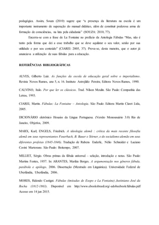 pedagógica. Assim, Souza (2010) sugere que “a presença da literatura na escola é um
importante instrumento de superação do manual didático, além de constituir poderosa arma de
formação de consciências, na luta pela cidadania” (SOUZA: 2010, 77).
Encerra-se com a frase de La Fontaine no prefácio da Antologia Fábulas “Mas, não é
tanto pela forma que dei a esse trabalho que se deve aquilatar o seu valor, senão por sua
utilidade e por seu conteúdo” (CIAREI: 2005, 37). Prova-se, desta maneira, que o autor já
anunciava a utilização de suas fábulas para a educação.
REFERÊNCIAS BIBLIOGRÁFICAS
ALVES, Gilberto Luiz. As funções da escola de educação geral sobre o imperialismo.
Revista Novos Rumos, ano 5, n. 16. Instituto Astrojildo Pereira; Editora Novos Rumos, 1990.
CALVINO, Italo. Por que ler os clássicos. Trad. Nilson Moulin. São Paulo: Companhia das
Letras, 1993.
CIAREI, Martin. Fábulas: La Fontaine – Antologia. São Paulo: Editora Martin Claret Ltda,
2005.
DICIONÁRIO eletrônico Houaiss da Língua Portuguesa. (Versão Monousuário 3.0) Rio de
Janeiro, Objetiva, 2009.
MARX, Karl; ENGELS, Friedrich. A ideologia alemã : crítica da mais recente filosofia
alemã em seus representantes Feuerbach, B. Bauer e Stirner, e do socialismo alemão em seus
diferentes profetas (1845-1846). Tradução de Rubens Enderle, Nélio Schneider e Luciano
Cavini Martorano. São Paulo: Boitempo, 2007.
MILLIET, Sérgio. Obras primas da fábula universal – seleção, introdução e notas. São Paulo:
Martins Fontes, 1957. In: ARANTES, Marilza Borges. A argumentação nos gêneros fábula,
parábola e apólogo. 2006. Dissertação (Mestrado em Linguística). Universidade Federal de
Uberlândia, Uberlândia, 2006.
MORES, Ridendo Castigat. Fábulas (imitadas de Esopo e La Fontaine) Justiniano José da
Rocha (1812-1863). Disponível em http://www.ebooksbrasil.org/-adobeebook/fabulas.pdf
Acesso em 14 jun 2015.
 