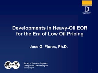 Society of Petroleum Engineers
Distinguished Lecturer Program
www.spe.org/dl
1
Jose G. Flores, Ph.D.
Developments in Heavy-Oil EOR
for the Era of Low Oil Pricing
 