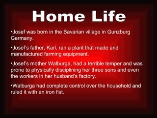 Home Life Josef was born in the Bavarian village in Gunzburg Germany. Josef’s father, Karl, ran a plant that made and manufactured farming equipment. Josef’s mother Walburga, had a terrible temper and was prone to physically disciplining her three sons and even the workers in her husband’s factory. Walburga had complete control over the household and ruled it with an iron fist.  