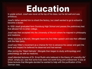 Education In grade school, Josef was never at the top of his class, but he did well and was ambitious. Josef’s father wanted him to inherit the factory, but Josef wanted to go to school to become a doctor. In 1930 Josef graduated form Gunzburg High School and passes the preliminary test that allowed him to enter college. Josef was then accepted into the University of Munich where he majored in philosophy and medicine. While studying at Munich, Mengele heard his first Hitler speech and was then affiliated with the Nazi party. Josef saw Hitler’s movement as a chance for him to advance his career and gain the fame and respect he believed he deserved and had earned. After joining the “Steel Helmets”, Mengele then began to study anthropology and paleontology as well as medicine. Josef attended lectures of Dr. Ernst Rudin who believed in the theory of “unworthy life” which, simply put, was that some lives were not worth living and undeserved. It was at these lectures that Mengele decided he wanted to help with the purification of the German race. 