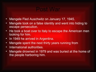 Post War Mengele Fled Auschwitz on January 17, 1945. Mengele took on a false identity and went into hiding to escape persecution. He took a boat over to Italy to escape the American men looking for him. In 1949 he arrived in Argentina. Mengele spent the next thirty years running from International authorities. Mengele drowned in 1979 and was buried at the home of the people harboring him. 