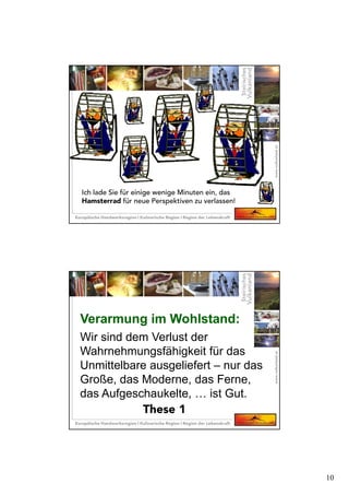 10
Ich lade Sie für einige wenige Minuten ein, das
Hamsterrad für neue Perspektiven zu verlassen!
Wir sind dem Verlust der
Wahrnehmungsfähigkeit für das
Unmittelbare ausgeliefert – nur das
Große, das Moderne, das Ferne,
das Aufgeschaukelte, … ist Gut.
Verarmung im Wohlstand:Verarmung im Wohlstand:
These 1
 