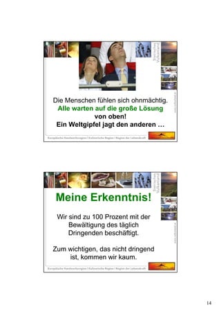 14
Die Menschen fühlen sich ohnmächtig.
Alle warten auf die große Lösung
von oben!
Ein Weltgipfel jagt den anderen …
Meine Erkenntnis!
Wir sind zu 100 Prozent mit der
Bewältigung des täglich
Dringenden beschäftigt.
Zum wichtigen, das nicht dringend
ist, kommen wir kaum.
Meine Erkenntnis!
Wir sind zu 100 Prozent mit der
Bewältigung des täglich
Dringenden beschäftigt.
Zum wichtigen, das nicht dringend
ist, kommen wir kaum.
 