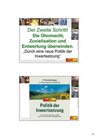16
Der Zweite Schritt!
Die Ohnmacht,
Zuvielisation und
Entwertung überwinden.
„Durch eine neue Politik der
Inwertsetzung“
Der Zweite Schritt!
Die Ohnmacht,
Zuvielisation und
Entwertung überwinden.
„Durch eine neue Politik der
Inwertsetzung“
 