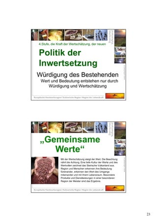 23
Würdigung des Bestehenden
Wert und Bedeutung entstehen nur durch
Würdigung und Wertschätzung
4.Stufe, die Kraft der Wertschätzung, der neuen
Politik der
Inwertsetzung
4.Stufe, die Kraft der Wertschätzung, der neuen
Politik der
Inwertsetzung
Mit der Wertschätzung steigt der Wert. Die Beachtung
nährt die Achtung. Eine tiefe Kultur der Werte und des
Wertvollen zeichnet das Steirische Vulkanland aus.
Region und Menschen erkennen ihre Bedeutung
füreinander, erkennen den Wert des Umgangs
miteinander und mit ihrem Lebensraum. Besondere
Produkte und Dienstleistungen in einer besonderen
Region der Meister sind das Ergebnis.
„Gemeinsame
Werte“
 
