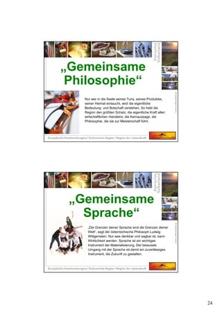 24
Nur wer in die Seele seines Tuns, seines Produktes,
seiner Heimat eintaucht, wird die eigentliche
Bedeutung und Botschaft verstehen. So hebt die
Region den größten Schatz, die eigentliche Kraft allen
wirtschaftlichen Handelns: die Kernaussage, die
Philosophie, die sie zur Meisterschaft führt.
„Gemeinsame
Philosophie“
„Die Grenzen deiner Sprache sind die Grenzen deiner
Welt“, sagt der österreichische Philosoph Ludwig
Wittgenstein. Nur was denkbar und sagbar ist, kann
Wirklichkeit werden. Sprache ist ein wichtiges
Instrument der Materialisierung. Der bewusste
Umgang mit der Sprache ist damit ein zuverlässiges
Instrument, die Zukunft zu gestalten.
„Gemeinsame
Sprache“
 
