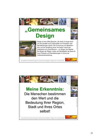 25
Design ist eine (Bild-)Sprache, die direkt ins Auge sticht
und die Qualität und Funktionalität von Produkten oder
Dienstleistungen erhöht. Die Innovierung von Bestehen-
dem und die Schaffung neuer Innovation macht das
Vulkanland zum Zukunftsraum – zur Region der Meister.
Die Bürger der Region nutzen die Stärkefelder als Basis für
neue Produkte und Dienstleistungen im Sinne der
Vulkanlandentwicklung.
„Gemeinsames
Design
Meine Erkenntnis:
Die Menschen bestimmen
den Wert und die
Bedeutung Ihrer Region,
Stadt und Ihres Ortes
selbst!
Meine Erkenntnis:
Die Menschen bestimmen
den Wert und die
Bedeutung Ihrer Region,
Stadt und Ihres Ortes
selbst!
 