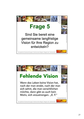 27
Frage 5
Sind Sie bereit eine
gemeinsame langfristige
Vision für Ihre Region zu
entwickeln?
Frage 5
Sind Sie bereit eine
gemeinsame langfristige
Vision für Ihre Region zu
entwickeln?
Wenn das Leben keine Vision hat,
nach der man strebt, nach der man
sich sehnt, die man verwirklichen
möchte, dann gibt es auch kein
Motiv, sich anzustrengen. „E. F.“
Fehlende VisionFehlende Vision
© Krotscheck/Ober/Schmidt
 