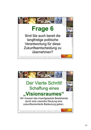 29
Frage 6
Sind Sie auch bereit die
langfristige politische
Verantwortung für diese
Zukunftsentscheidung zu
übernehmen?
Frage 6
Sind Sie auch bereit die
langfristige politische
Verantwortung für diese
Zukunftsentscheidung zu
übernehmen?
Der Vierte Schritt!
Schaffung eines
„Visionsraumes“
Wir müssen das Inwertgesetzte Bestehende
durch eine visionäre Deutung eine
zukunftsorientierte Bedeutung geben.
 