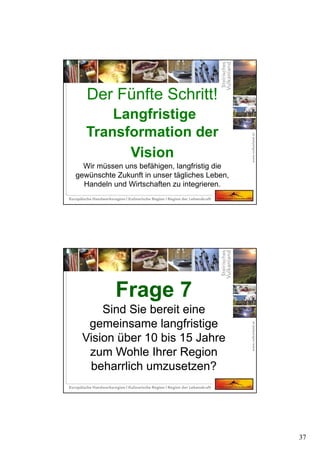 37
Der Fünfte Schritt!
Langfristige
Transformation der
Vision
Wir müssen uns befähigen, langfristig die
gewünschte Zukunft in unser tägliches Leben,
Handeln und Wirtschaften zu integrieren.
Frage 7
Sind Sie bereit eine
gemeinsame langfristige
Vision über 10 bis 15 Jahre
zum Wohle Ihrer Region
beharrlich umzusetzen?
Frage 7
Sind Sie bereit eine
gemeinsame langfristige
Vision über 10 bis 15 Jahre
zum Wohle Ihrer Region
beharrlich umzusetzen?
 
