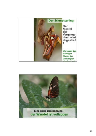 45
Der Schmetterling:
Der
Mantel
der
Vergange
nheit wird
abgestreif
t
Wir haben den
staubigen
Mantel der
Grenzregion
abgelegt und
Eine neue Bestimmung –
der Wandel ist vollzogen
 
