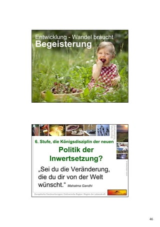 46
Entwicklung - Wandel braucht
Begeisterung
„Sei du die Veränderung,
die du dir von der Welt
wünscht.“ Mahatma Gandhi
6. Stufe, die Königsdisziplin der neuen
Politik der
Inwertsetzung?
6. Stufe, die Königsdisziplin der neuen
Politik der
Inwertsetzung?
 