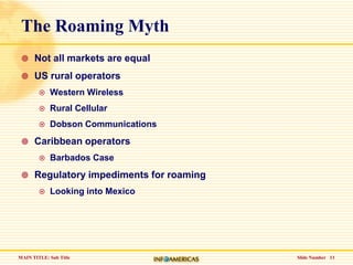 Slide Number   11The Roaming MythNot all markets are equalUS rural operatorsWestern WirelessRural CellularDobson CommunicationsCaribbean operatorsBarbados CaseRegulatory impediments for roamingLooking into Mexico