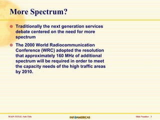 Slide Number   3More Spectrum?Traditionally the next generation services debate centered on the need for more spectrumThe 2000 World Radiocommunication Conference (WRC) adopted the resolution that approximately 160 MHz of additional spectrum will be required in order to meet the capacity needs of the high traffic areas by 2010. 