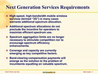 Slide Number   4Next Generation Services RequirementsHigh-speed, high-bandwidth mobile wireless services (termed “3G”) in many cases warrants additional spectrum allocation.Additional spectrum allocations do not preclude the incentive for operators to maximize efficient spectrum use.Spectrum aggregation limits are no longer necessary to stimulate competition nor to encourage spectrum efficiency enhancements.Coverage and capacity are currently emerging as key competitive factors.Band-clearing compensation payments will emerge as the solution to the problem of incumbents squatting on valuable spectrum.