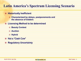 Slide Number   6Latin America’s Spectrum Licensing ScenarioHistorically InefficientCharacterized by delays, postponements and the absence of biddersLicensing Method to be determinedBeauty ContestAuction HybridNot a “Cash Cow”Regulatory Uncertainty 