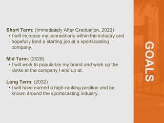 GOALS
Short Term: (Immediately After Graduation, 2023)
• I will increase my connections within the industry and
hopefully land a starting job at a sportscasting
company.
Mid Term: (2028)
• I will work to popularize my brand and work up the
ranks at the company I end up at.
Long Term: (2032)
• I will have earned a high-ranking position and be
known around the sportscasting industry.
 