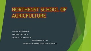 NORTHENST SCHOOL OF 
AGRICFULTURE 
THIRD FORUT- MONTH 
PRACTICE ENGLISH II 
ENGINEER OSCAR GARCIA 
GROUP PRACTICE #1 
MEMBERS : ALMAZAN VELIZ JOSE FRANCISCO 
 